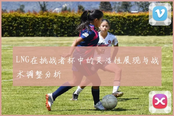 LNG在挑战者杯中的灵活性展现与战术调整分析
