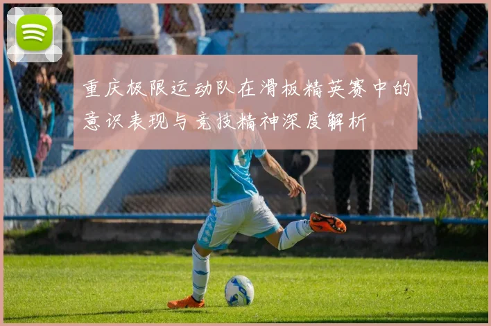 重庆极限运动队在滑板精英赛中的意识表现与竞技精神深度解析