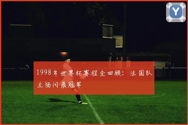 1998年世界杯赛程全回顾：法国队主场问鼎冠军