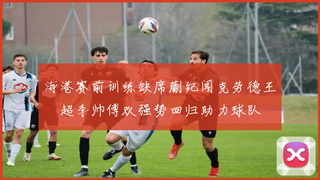 海港赛前训练缺席蒯纪闻克劳德王燊超李帅傅欢强势回归助力球队